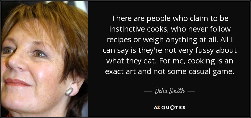There are people who claim to be instinctive cooks, who never follow recipes or weigh anything at all. All I can say is they're not very fussy about what they eat. For me, cooking is an exact art and not some casual game. - Delia Smith