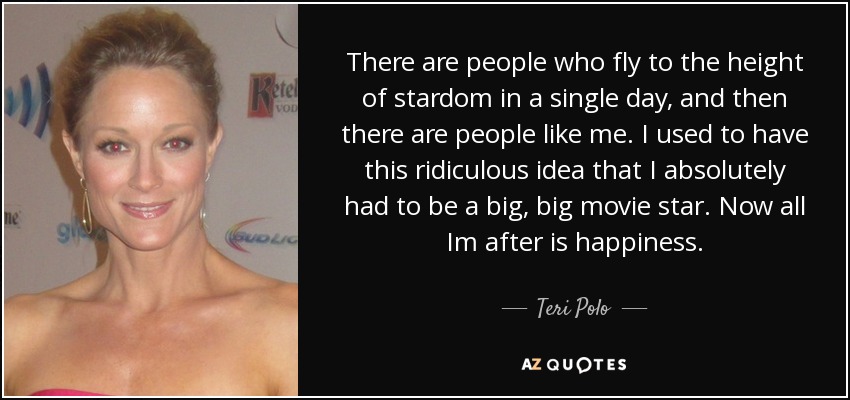 There are people who fly to the height of stardom in a single day, and then there are people like me. I used to have this ridiculous idea that I absolutely had to be a big, big movie star. Now all Im after is happiness. - Teri Polo