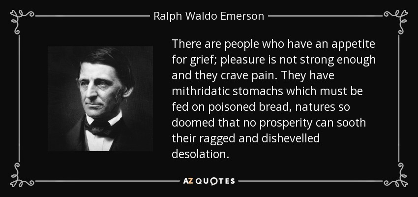 There are people who have an appetite for grief; pleasure is not strong enough and they crave pain. They have mithridatic stomachs which must be fed on poisoned bread, natures so doomed that no prosperity can sooth their ragged and dishevelled desolation. - Ralph Waldo Emerson