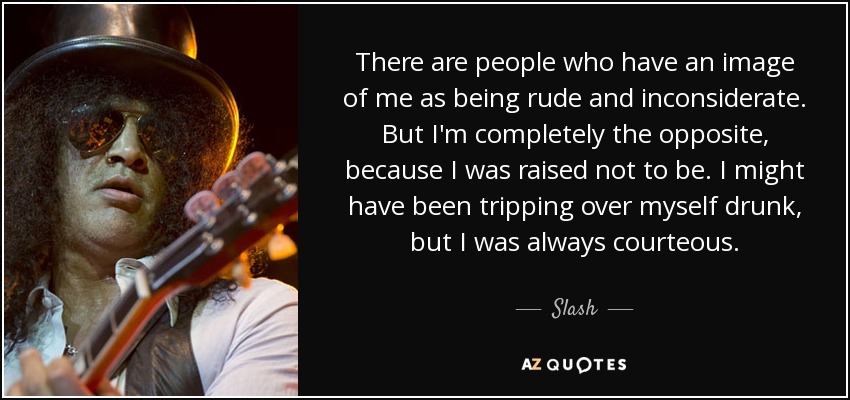 There are people who have an image of me as being rude and inconsiderate. But I'm completely the opposite, because I was raised not to be. I might have been tripping over myself drunk, but I was always courteous. - Slash