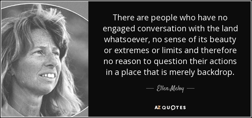 There are people who have no engaged conversation with the land whatsoever, no sense of its beauty or extremes or limits and therefore no reason to question their actions in a place that is merely backdrop. - Ellen Meloy