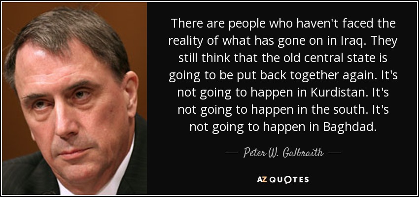 There are people who haven't faced the reality of what has gone on in Iraq. They still think that the old central state is going to be put back together again. It's not going to happen in Kurdistan. It's not going to happen in the south. It's not going to happen in Baghdad. - Peter W. Galbraith