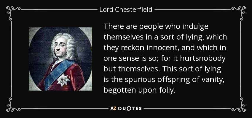 There are people who indulge themselves in a sort of lying, which they reckon innocent, and which in one sense is so; for it hurtsnobody but themselves. This sort of lying is the spurious offspring of vanity, begotten upon folly. - Lord Chesterfield
