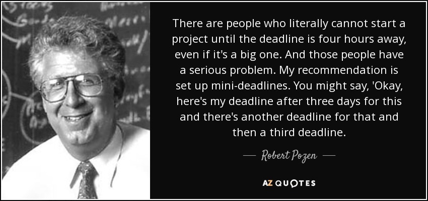 There are people who literally cannot start a project until the deadline is four hours away, even if it's a big one. And those people have a serious problem. My recommendation is set up mini-deadlines. You might say, 'Okay, here's my deadline after three days for this and there's another deadline for that and then a third deadline. - Robert Pozen