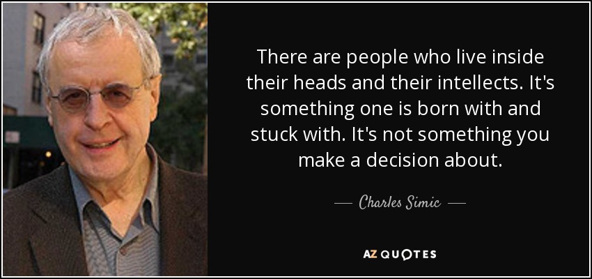 There are people who live inside their heads and their intellects. It's something one is born with and stuck with. It's not something you make a decision about. - Charles Simic