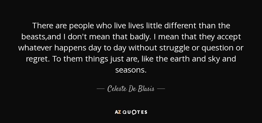 There are people who live lives little different than the beasts,and I don't mean that badly. I mean that they accept whatever happens day to day without struggle or question or regret. To them things just are, like the earth and sky and seasons. - Celeste De Blasis