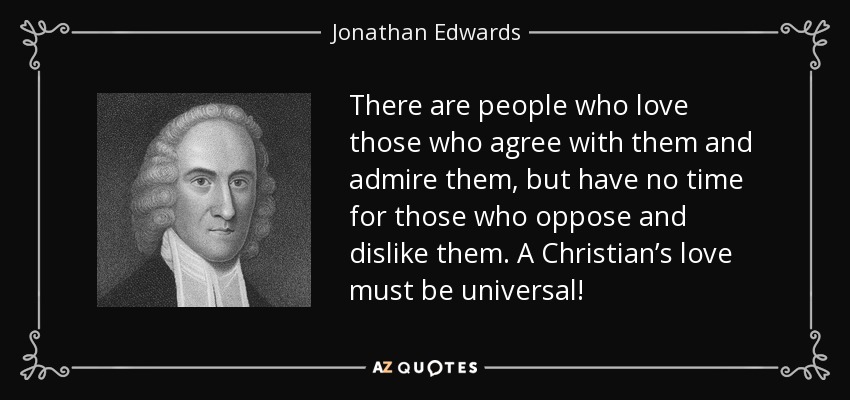 There are people who love those who agree with them and admire them, but have no time for those who oppose and dislike them. A Christian’s love must be universal! - Jonathan Edwards