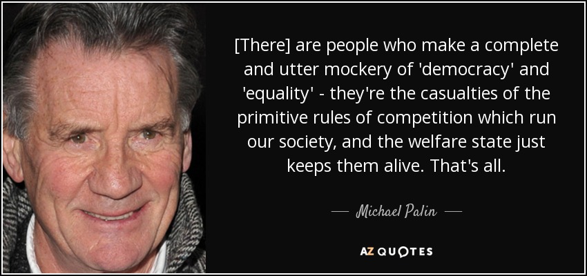 [There] are people who make a complete and utter mockery of 'democracy' and 'equality' - they're the casualties of the primitive rules of competition which run our society, and the welfare state just keeps them alive. That's all. - Michael Palin