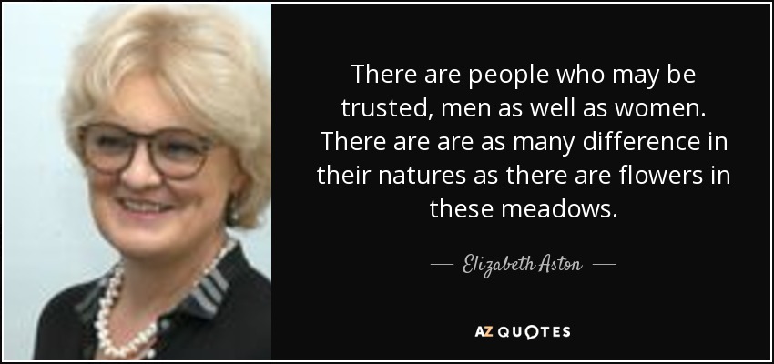 There are people who may be trusted, men as well as women. There are are as many difference in their natures as there are flowers in these meadows. - Elizabeth Aston