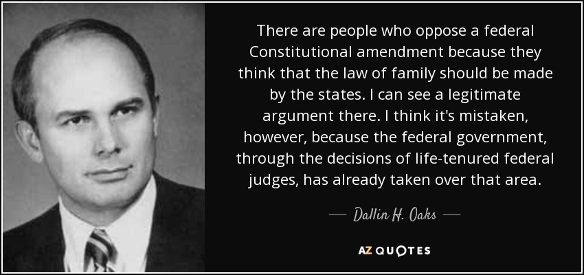 There are people who oppose a federal Constitutional amendment because they think that the law of family should be made by the states. I can see a legitimate argument there. I think it's mistaken, however, because the federal government, through the decisions of life-tenured federal judges, has already taken over that area. - Dallin H. Oaks