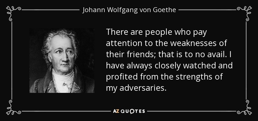 There are people who pay attention to the weaknesses of their friends; that is to no avail. I have always closely watched and profited from the strengths of my adversaries. - Johann Wolfgang von Goethe