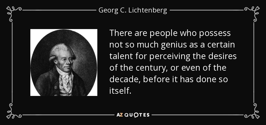 There are people who possess not so much genius as a certain talent for perceiving the desires of the century, or even of the decade, before it has done so itself. - Georg C. Lichtenberg