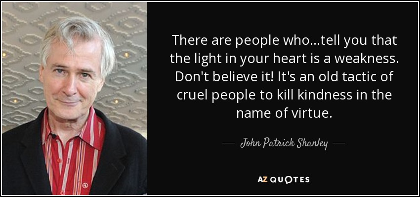 There are people who...tell you that the light in your heart is a weakness. Don't believe it! It's an old tactic of cruel people to kill kindness in the name of virtue. - John Patrick Shanley