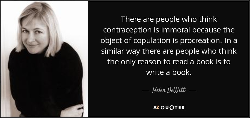 There are people who think contraception is immoral because the object of copulation is procreation. In a similar way there are people who think the only reason to read a book is to write a book. - Helen DeWitt