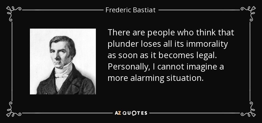 There are people who think that plunder loses all its immorality as soon as it becomes legal. Personally, I cannot imagine a more alarming situation. - Frederic Bastiat