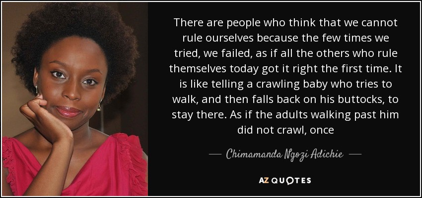 There are people who think that we cannot rule ourselves because the few times we tried, we failed, as if all the others who rule themselves today got it right the first time. It is like telling a crawling baby who tries to walk, and then falls back on his buttocks, to stay there. As if the adults walking past him did not crawl, once - Chimamanda Ngozi Adichie