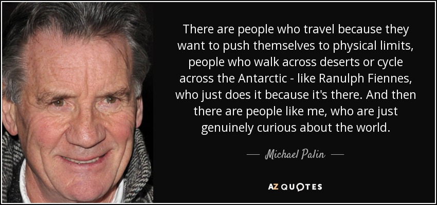 There are people who travel because they want to push themselves to physical limits, people who walk across deserts or cycle across the Antarctic - like Ranulph Fiennes, who just does it because it's there. And then there are people like me, who are just genuinely curious about the world. - Michael Palin