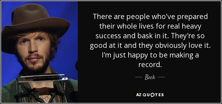 There are people who've prepared their whole lives for real heavy success and bask in it. They're so good at it and they obviously love it. I'm just happy to be making a record. - Beck