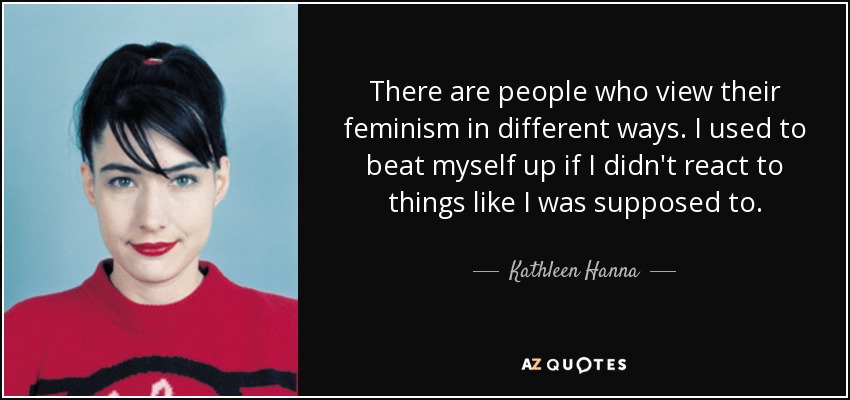 There are people who view their feminism in different ways. I used to beat myself up if I didn't react to things like I was supposed to. - Kathleen Hanna