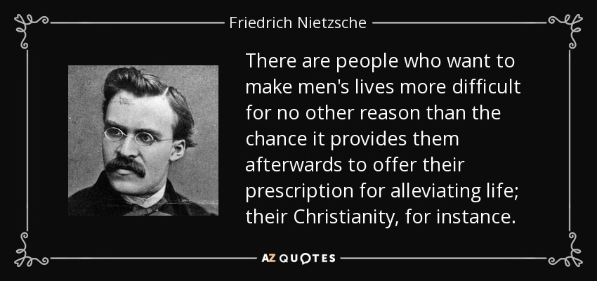 There are people who want to make men's lives more difficult for no other reason than the chance it provides them afterwards to offer their prescription for alleviating life; their Christianity, for instance. - Friedrich Nietzsche