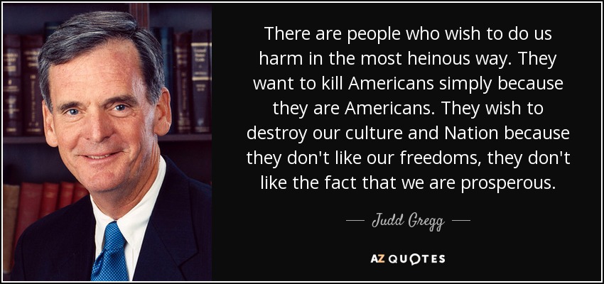 There are people who wish to do us harm in the most heinous way. They want to kill Americans simply because they are Americans. They wish to destroy our culture and Nation because they don't like our freedoms, they don't like the fact that we are prosperous. - Judd Gregg