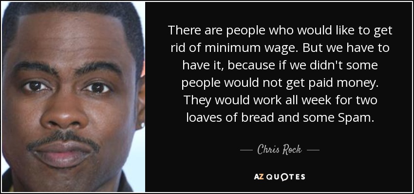 There are people who would like to get rid of minimum wage. But we have to have it, because if we didn't some people would not get paid money. They would work all week for two loaves of bread and some Spam. - Chris Rock
