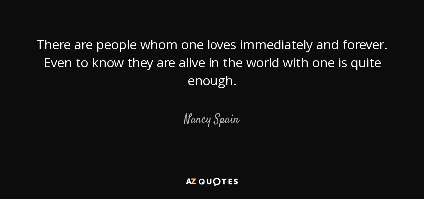 There are people whom one loves immediately and forever. Even to know they are alive in the world with one is quite enough. - Nancy Spain