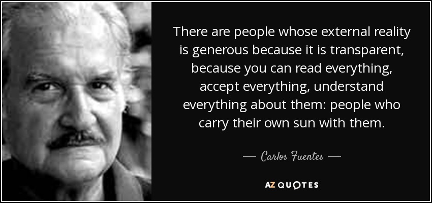 There are people whose external reality is generous because it is transparent, because you can read everything, accept everything, understand everything about them: people who carry their own sun with them. - Carlos Fuentes