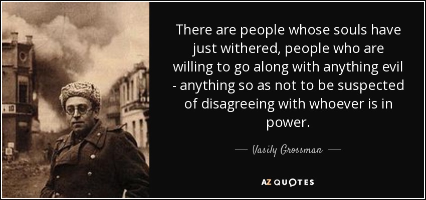 There are people whose souls have just withered, people who are willing to go along with anything evil - anything so as not to be suspected of disagreeing with whoever is in power. - Vasily Grossman