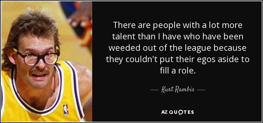 There are people with a lot more talent than I have who have been weeded out of the league because they couldn't put their egos aside to fill a role. - Kurt Rambis