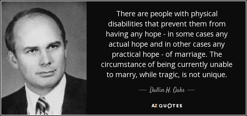 There are people with physical disabilities that prevent them from having any hope - in some cases any actual hope and in other cases any practical hope - of marriage. The circumstance of being currently unable to marry, while tragic, is not unique. - Dallin H. Oaks