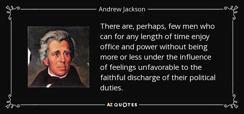 There are, perhaps, few men who can for any length of time enjoy office and power without being more or less under the influence of feelings unfavorable to the faithful discharge of their political duties. - Andrew Jackson