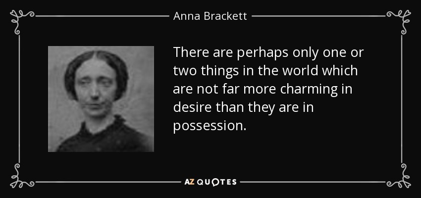 There are perhaps only one or two things in the world which are not far more charming in desire than they are in possession. - Anna Brackett