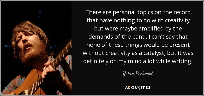 There are personal topics on the record that have nothing to do with creativity but were maybe amplified by the demands of the band. I can't say that none of these things would be present without creativity as a catalyst, but it was definitely on my mind a lot while writing. - Robin Pecknold