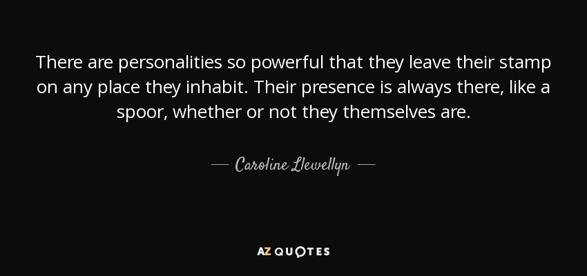 There are personalities so powerful that they leave their stamp on any place they inhabit. Their presence is always there, like a spoor, whether or not they themselves are. - Caroline Llewellyn