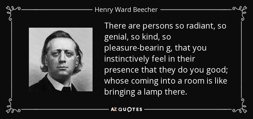 There are persons so radiant, so genial, so kind, so pleasure-bearin g, that you instinctively feel in their presence that they do you good; whose coming into a room is like bringing a lamp there. - Henry Ward Beecher