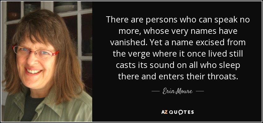 There are persons who can speak no more, whose very names have vanished. Yet a name excised from the verge where it once lived still casts its sound on all who sleep there and enters their throats. - Erin Moure