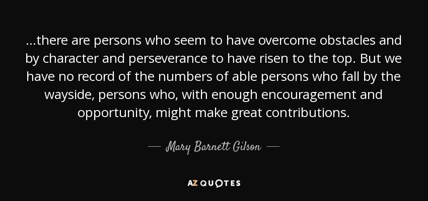 ...there are persons who seem to have overcome obstacles and by character and perseverance to have risen to the top. But we have no record of the numbers of able persons who fall by the wayside, persons who, with enough encouragement and opportunity, might make great contributions. - Mary Barnett Gilson