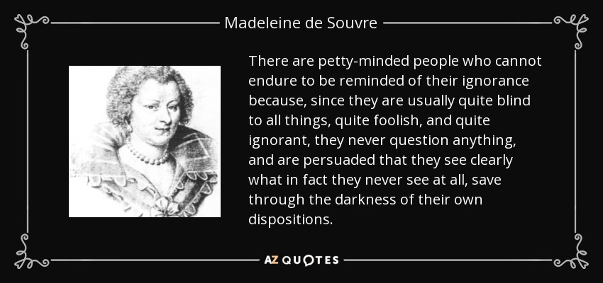 There are petty-minded people who cannot endure to be reminded of their ignorance because, since they are usually quite blind to all things, quite foolish, and quite ignorant, they never question anything, and are persuaded that they see clearly what in fact they never see at all, save through the darkness of their own dispositions. - Madeleine de Souvre, marquise de Sable