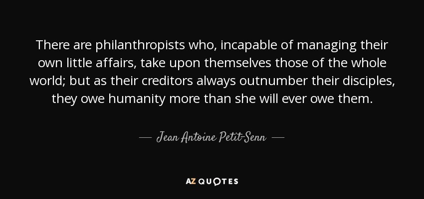 There are philanthropists who, incapable of managing their own little affairs, take upon themselves those of the whole world; but as their creditors always outnumber their disciples, they owe humanity more than she will ever owe them. - Jean Antoine Petit-Senn