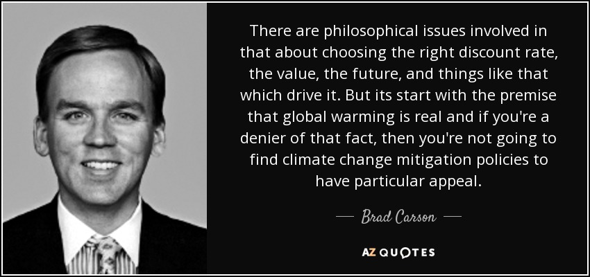 There are philosophical issues involved in that about choosing the right discount rate, the value, the future, and things like that which drive it. But its start with the premise that global warming is real and if you're a denier of that fact, then you're not going to find climate change mitigation policies to have particular appeal. - Brad Carson