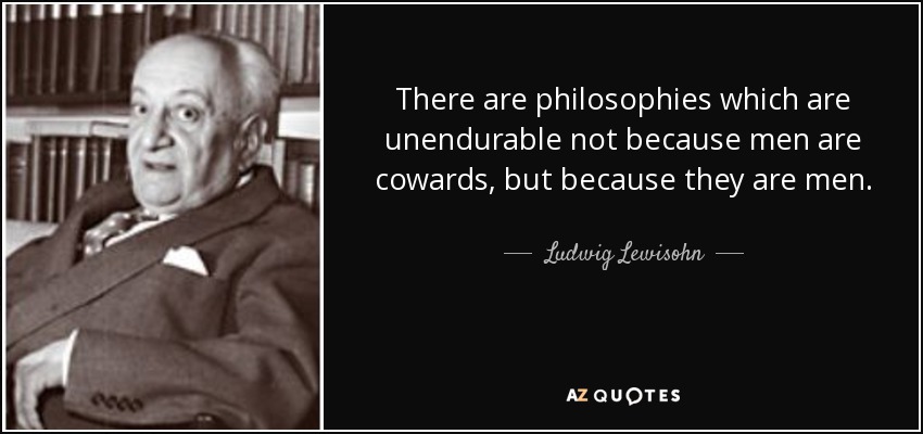 There are philosophies which are unendurable not because men are cowards, but because they are men. - Ludwig Lewisohn