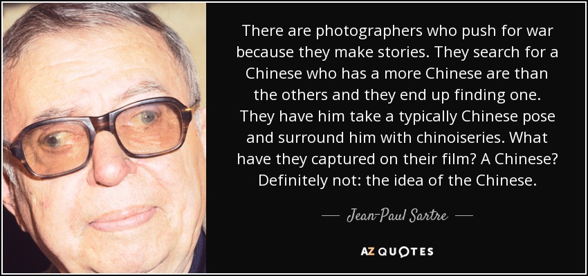 There are photographers who push for war because they make stories. They search for a Chinese who has a more Chinese are than the others and they end up finding one. They have him take a typically Chinese pose and surround him with chinoiseries. What have they captured on their film? A Chinese? Definitely not: the idea of the Chinese. - Jean-Paul Sartre