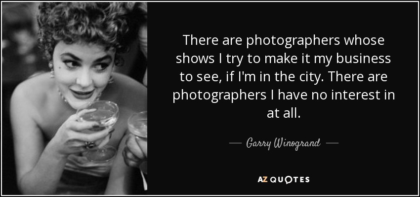 There are photographers whose shows I try to make it my business to see, if I'm in the city. There are photographers I have no interest in at all. - Garry Winogrand