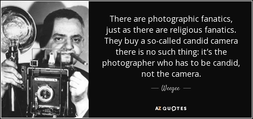 There are photographic fanatics, just as there are religious fanatics. They buy a so-called candid camera there is no such thing: it’s the photographer who has to be candid, not the camera. - Weegee