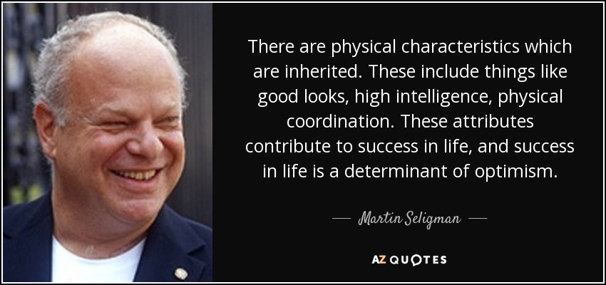 There are physical characteristics which are inherited. These include things like good looks, high intelligence, physical coordination. These attributes contribute to success in life, and success in life is a determinant of optimism. - Martin Seligman