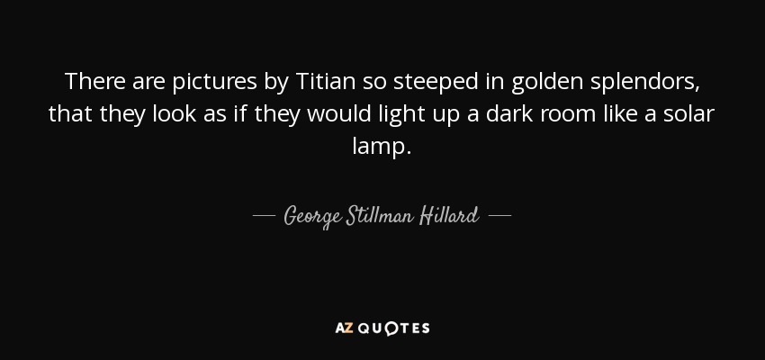 There are pictures by Titian so steeped in golden splendors, that they look as if they would light up a dark room like a solar lamp. - George Stillman Hillard