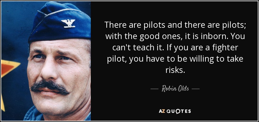 There are pilots and there are pilots; with the good ones, it is inborn. You can't teach it. If you are a fighter pilot, you have to be willing to take risks. - Robin Olds