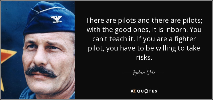 There are pilots and there are pilots; with the good ones, it is inborn. You can't teach it. If you are a fighter pilot, you have to be willing to take risks. - Robin Olds