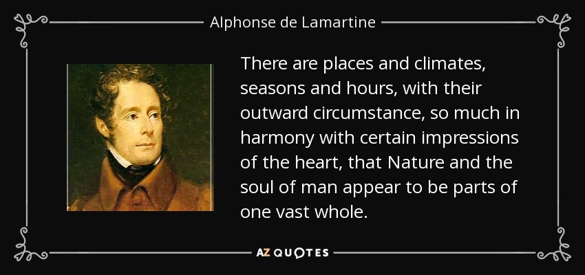 There are places and climates, seasons and hours, with their outward circumstance, so much in harmony with certain impressions of the heart, that Nature and the soul of man appear to be parts of one vast whole. - Alphonse de Lamartine